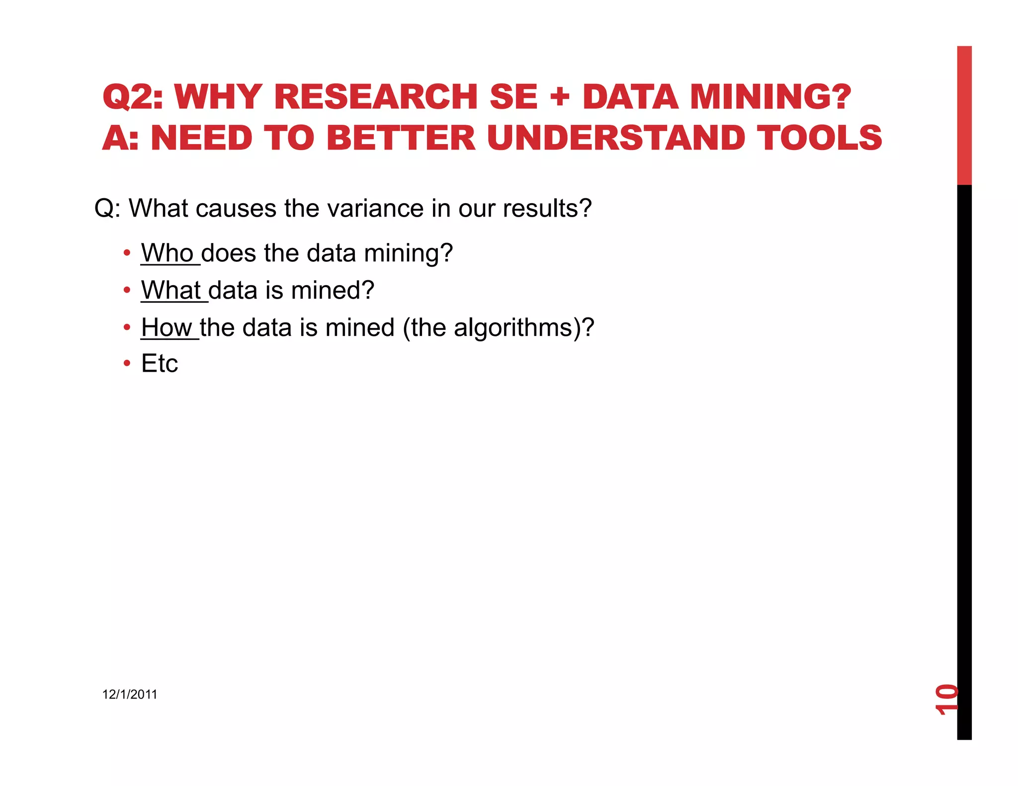 Q2: WHY RESEARCH SE + DATA MINING?
A: NEED TO BETTER UNDERSTAND TOOLS
Q: What causes the variance in our results?
   •  Who does the data mining?
   •  What data is mined?
   •  How the data is mined (the algorithms)?
   •  Etc




                                                10
12/1/2011
 