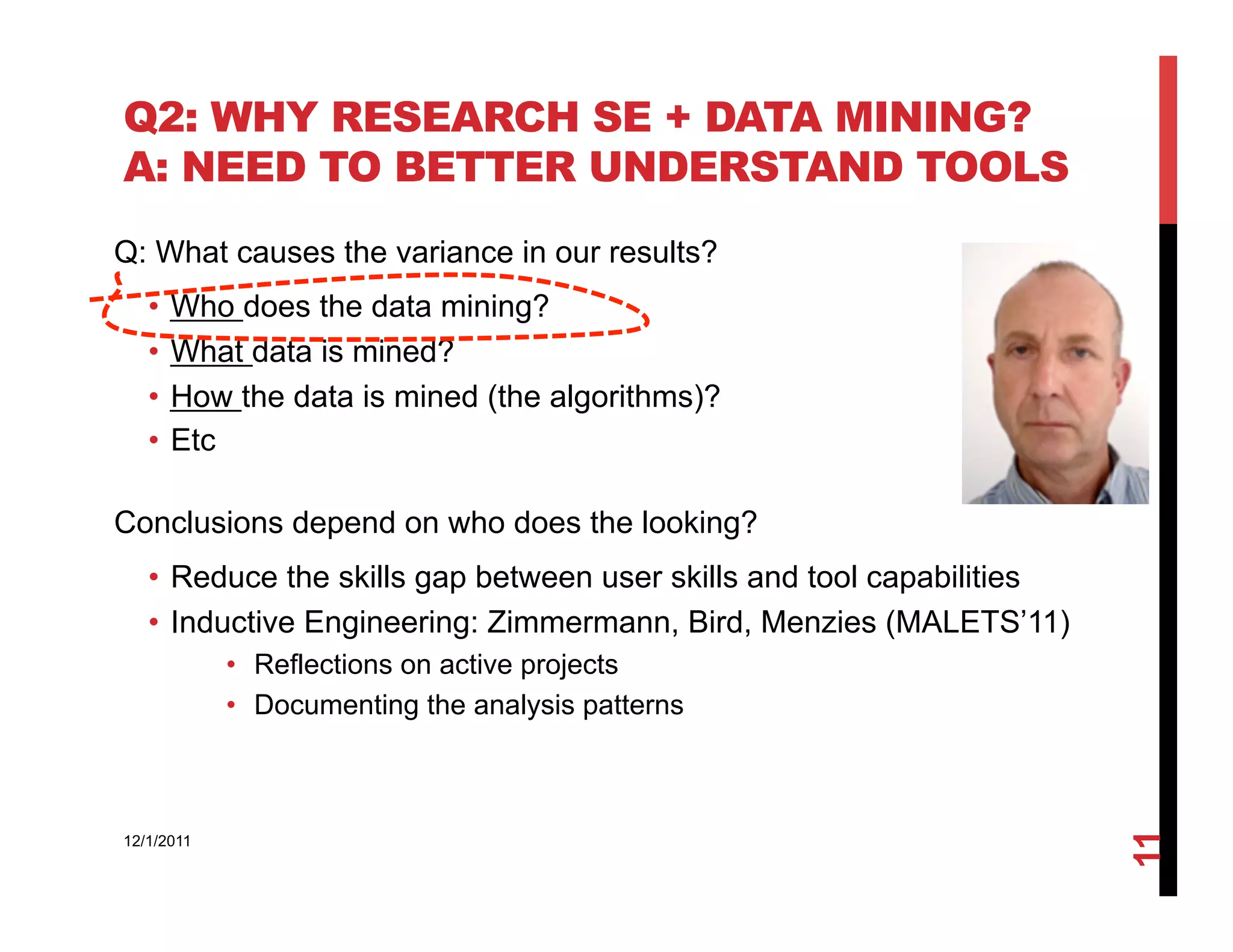 Q2: WHY RESEARCH SE + DATA MINING?
A: NEED TO BETTER UNDERSTAND TOOLS
Q: What causes the variance in our results?
   •  Who does the data mining?
   •  What data is mined?
   •  How the data is mined (the algorithms)?
   •  Etc

Conclusions depend on who does the looking?
   •  Reduce the skills gap between user skills and tool capabilities
   •  Inductive Engineering: Zimmermann, Bird, Menzies (MALETS’11)
            •  Reflections on active projects
            •  Documenting the analysis patterns




                                                                        11
12/1/2011
 