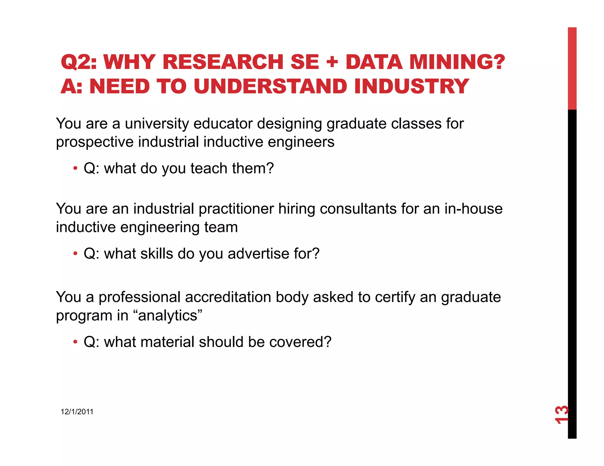 Q2: WHY RESEARCH SE + DATA MINING?
A: NEED TO UNDERSTAND INDUSTRY
You are a university educator designing graduate classes for
prospective industrial inductive engineers
   •  Q: what do you teach them?

You are an industrial practitioner hiring consultants for an in-house
inductive engineering team
   •  Q: what skills do you advertise for?

You a professional accreditation body asked to certify an graduate
program in “analytics”
   •  Q: what material should be covered?




                                                                        13
12/1/2011
 