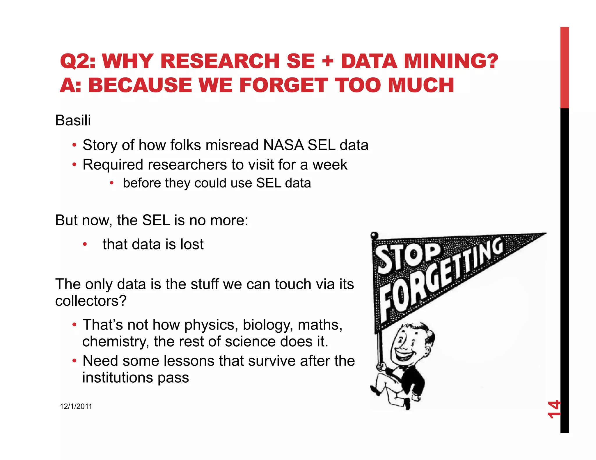 Q2: WHY RESEARCH SE + DATA MINING?
A: BECAUSE WE FORGET TOO MUCH
Basili
   •  Story of how folks misread NASA SEL data
   •  Required researchers to visit for a week
            •  before they could use SEL data

But now, the SEL is no more:
      •  that data is lost

The only data is the stuff we can touch via its
collectors?
   •  That’s not how physics, biology, maths,
      chemistry, the rest of science does it.
   •  Need some lessons that survive after the
      institutions pass




                                                  14
12/1/2011
 