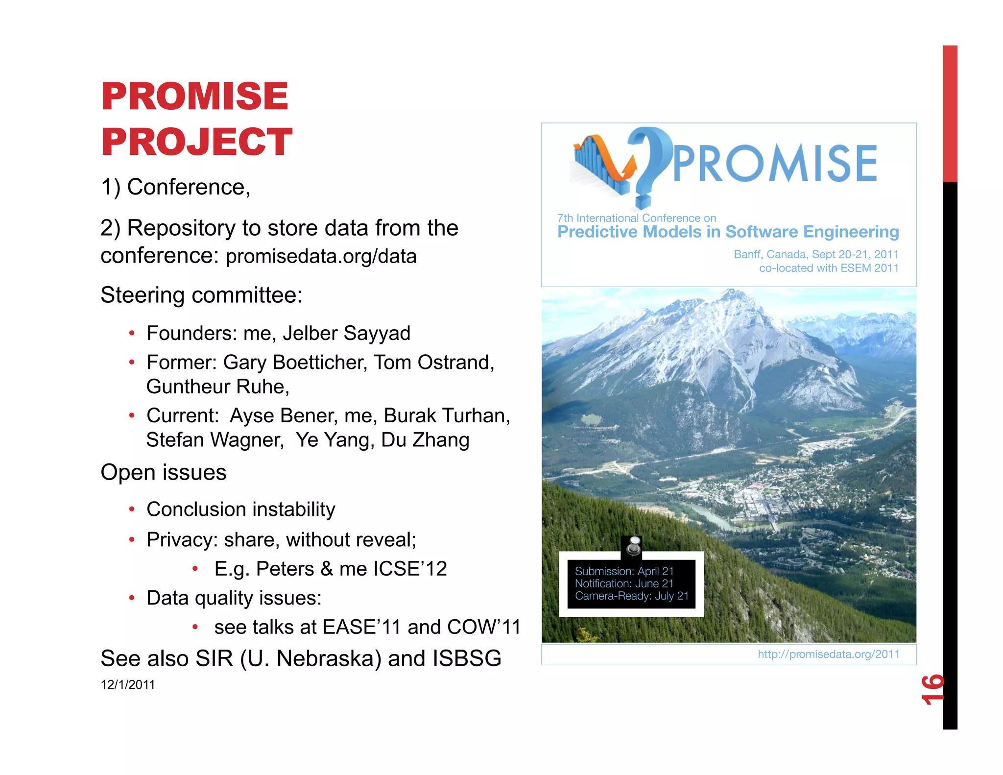 PROMISE
PROJECT
1) Conference,
2) Repository to store data from the
conference: promisedata.org/data
Steering committee:
    •  Founders: me, Jelber Sayyad
    •  Former: Gary Boetticher, Tom Ostrand,
       Guntheur Ruhe,
    •  Current: Ayse Bener, me, Burak Turhan,
       Stefan Wagner, Ye Yang, Du Zhang
Open issues
    •  Conclusion instability
    •  Privacy: share, without reveal;
            •  E.g. Peters & me ICSE’12
    •  Data quality issues:
            •  see talks at EASE’11 and COW’11
See also SIR (U. Nebraska) and ISBSG




                                                 16
12/1/2011
 