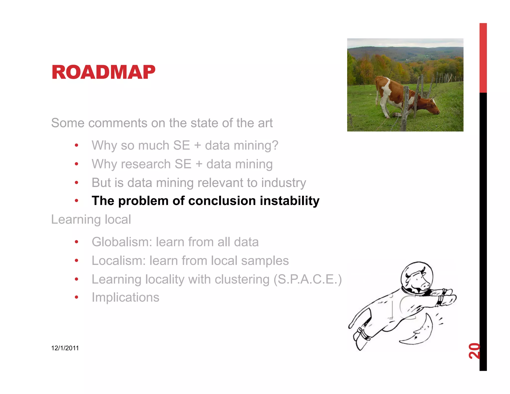 ROADMAP

Some comments on the state of the art
   •  Why so much SE + data mining?
   •  Why research SE + data mining
   •  But is data mining relevant to industry
   •  The problem of conclusion instability
Learning local
       •    Globalism: learn from all data
       •    Localism: learn from local samples
       •    Learning locality with clustering (S.P.A.C.E.)
       •    Implications




                                                             20
12/1/2011
 