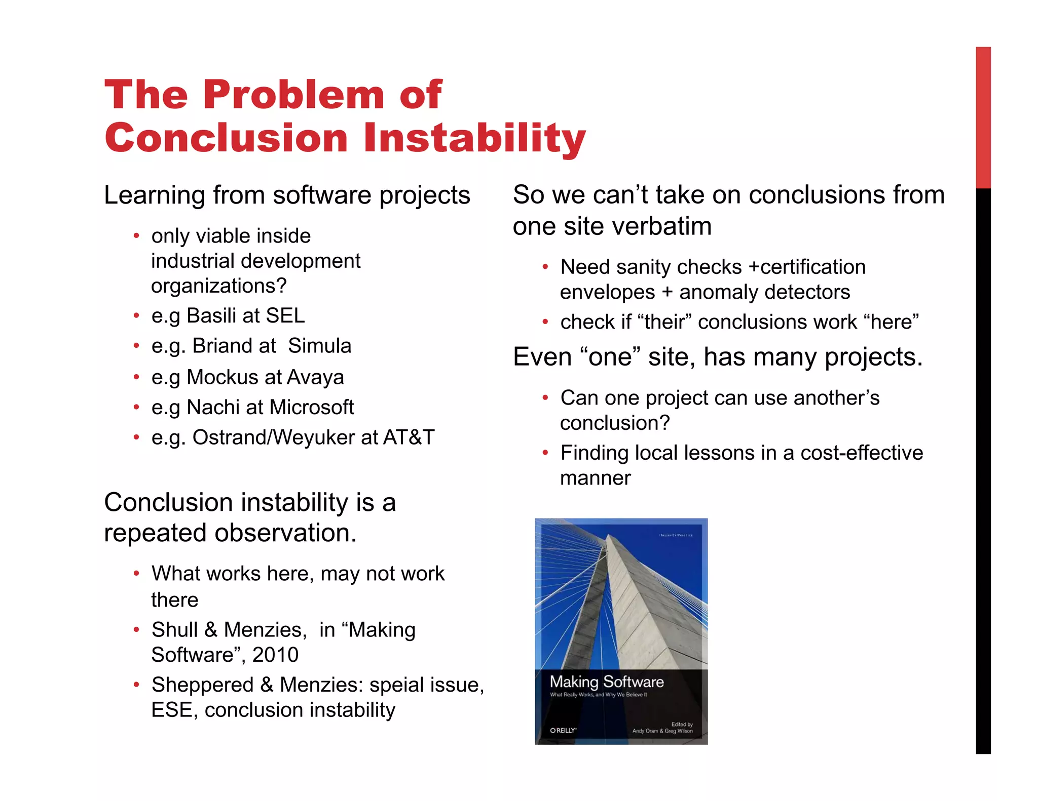 The Problem of
Conclusion Instability
Learning from software projects           So we can’t take on conclusions from
  •  only viable inside                   one site verbatim
     industrial development                 •  Need sanity checks +certification
     organizations?                            envelopes + anomaly detectors
  •  e.g Basili at SEL                      •  check if “their” conclusions work “here”
  •  e.g. Briand at Simula
                                          Even “one” site, has many projects.
  •  e.g Mockus at Avaya
  •  e.g Nachi at Microsoft                 •  Can one project can use another’s
                                               conclusion?
  •  e.g. Ostrand/Weyuker at AT&T
                                            •  Finding local lessons in a cost-effective
                                               manner!
Conclusion instability is a
repeated observation.
  •  What works here, may not work
     there
  •  Shull & Menzies, in “Making
     Software”, 2010
  •  Sheppered & Menzies: speial issue,
     ESE, conclusion instability
 