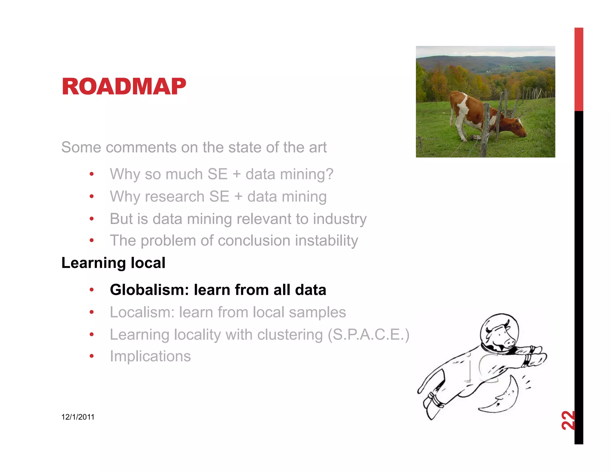 ROADMAP

Some comments on the state of the art
   •  Why so much SE + data mining?
   •  Why research SE + data mining
   •  But is data mining relevant to industry
   •  The problem of conclusion instability
Learning local
       •    Globalism: learn from all data
       •    Localism: learn from local samples
       •    Learning locality with clustering (S.P.A.C.E.)
       •    Implications




                                                             22
12/1/2011
 