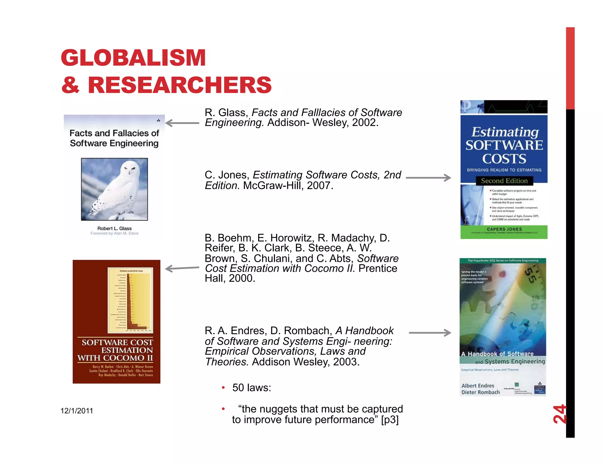 GLOBALISM
& RESEARCHERS
            R. Glass, Facts and Falllacies of Software
            Engineering. Addison- Wesley, 2002.



            C. Jones, Estimating Software Costs, 2nd
            Edition. McGraw-Hill, 2007.



            B. Boehm, E. Horowitz, R. Madachy, D.
            Reifer, B. K. Clark, B. Steece, A. W.
            Brown, S. Chulani, and C. Abts, Software
            Cost Estimation with Cocomo II. Prentice
            Hall, 2000.



            R. A. Endres, D. Rombach, A Handbook
            of Software and Systems Engi- neering:
            Empirical Observations, Laws and
            Theories. Addison Wesley, 2003.

               •  50 laws:
               •      “the nuggets that must be captured




                                                           24
12/1/2011
                    to improve future performance” [p3]
 