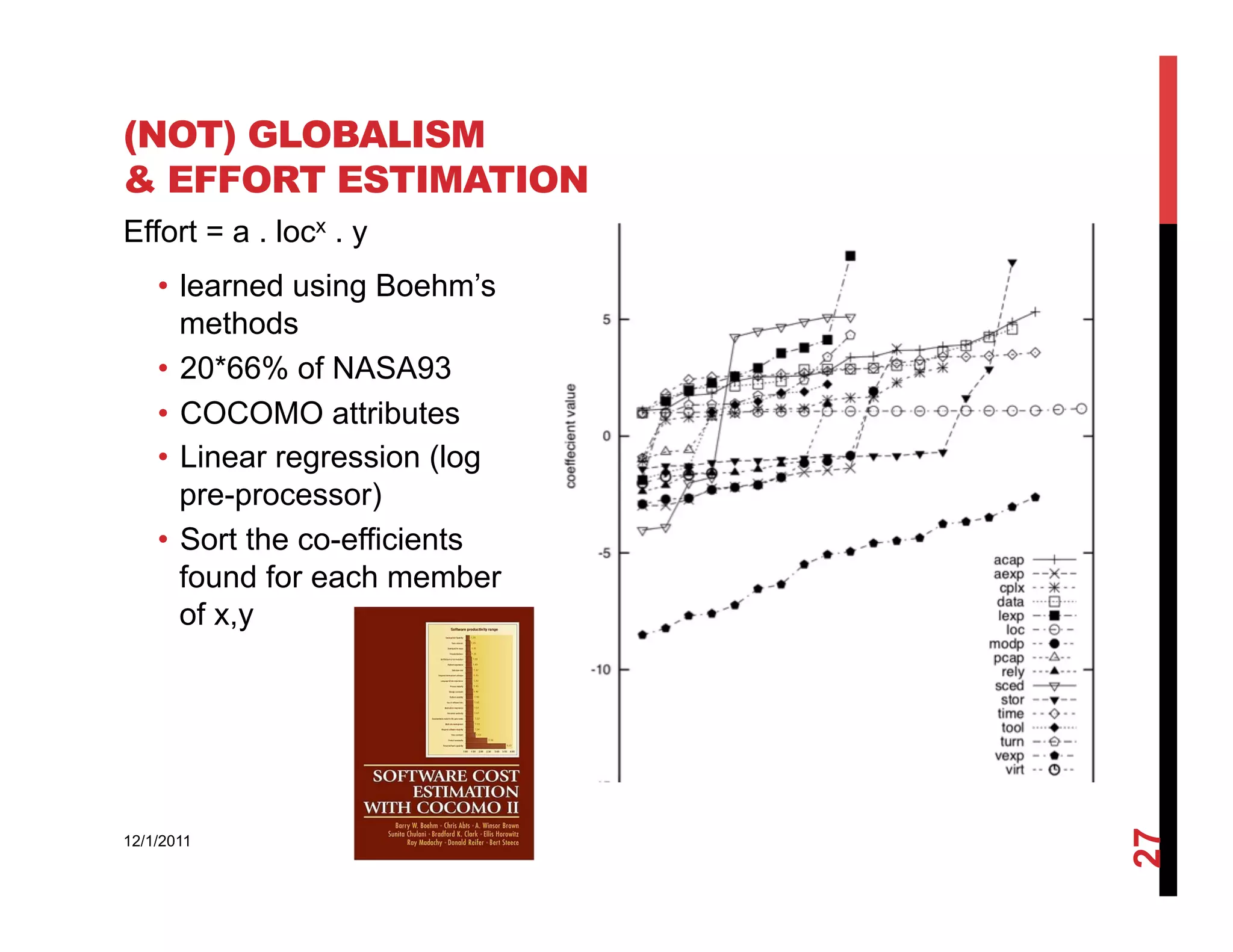 (NOT) GLOBALISM
& EFFORT ESTIMATION
Effort = a . locx . y
    •  learned using Boehm’s
       methods
    •  20*66% of NASA93
    •  COCOMO attributes
    •  Linear regression (log
       pre-processor)
    •  Sort the co-efficients
       found for each member
       of x,y




                                27
12/1/2011
 