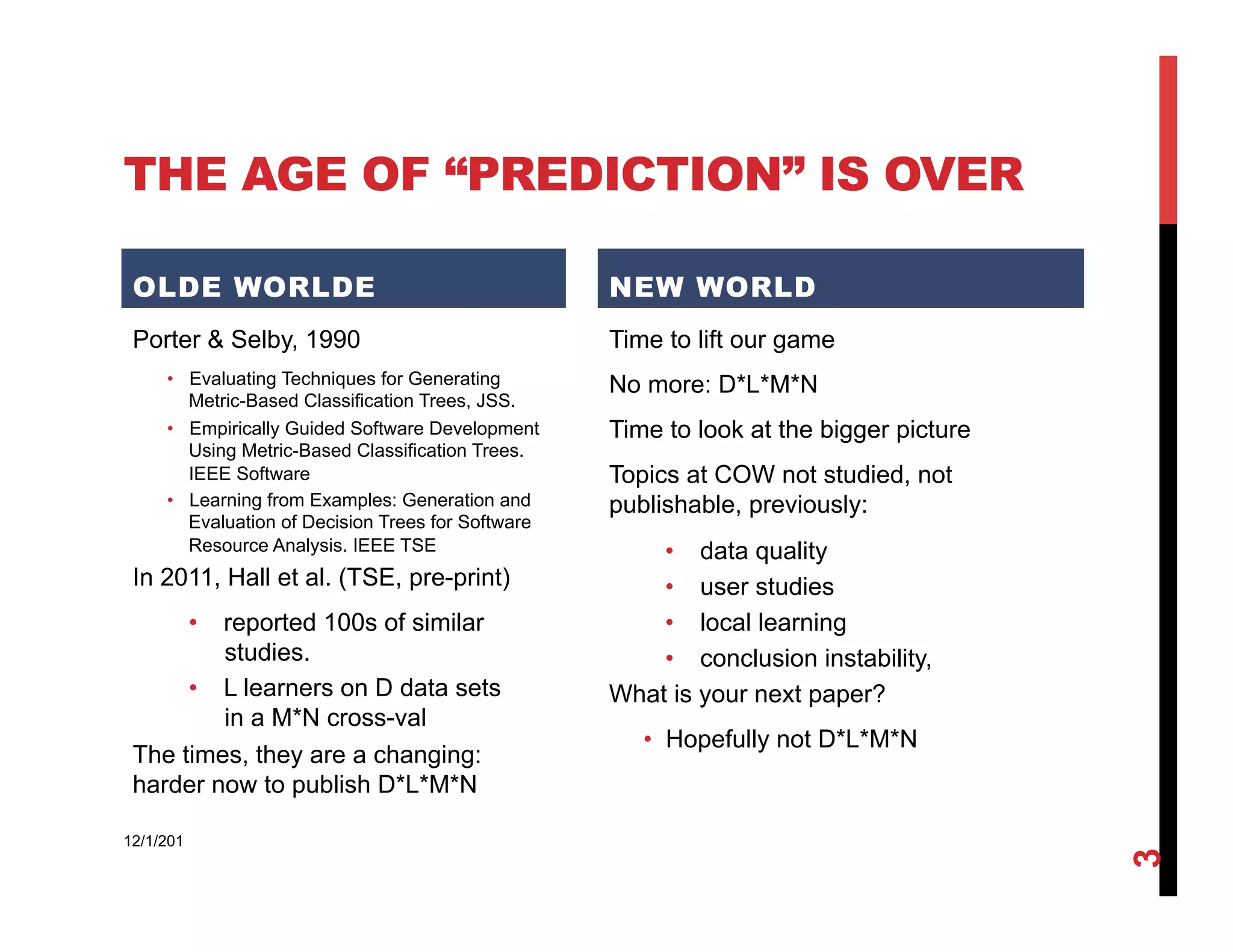 THE AGE OF “PREDICTION” IS OVER

 OLDE WORLDE                                        NEW WORLD
 Porter & Selby, 1990                               Time to lift our game
     •  Evaluating Techniques for Generating        No more: D*L*M*N
        Metric-Based Classification Trees, JSS.
     •  Empirically Guided Software Development     Time to look at the bigger picture
        Using Metric-Based Classification Trees.
        IEEE Software                               Topics at COW not studied, not
     •  Learning from Examples: Generation and      publishable, previously:
        Evaluation of Decision Trees for Software
        Resource Analysis. IEEE TSE                     •  data quality
 In 2011, Hall et al. (TSE, pre-print)                  •  user studies
      •  reported 100s of similar                       •  local learning
         studies.                                       •  conclusion instability,
      •  L learners on D data sets                  What is your next paper?
         in a M*N cross-val
                                                       •  Hopefully not D*L*M*N
 The times, they are a changing:
 harder now to publish D*L*M*N

12/1/201




                                                                                         3
 