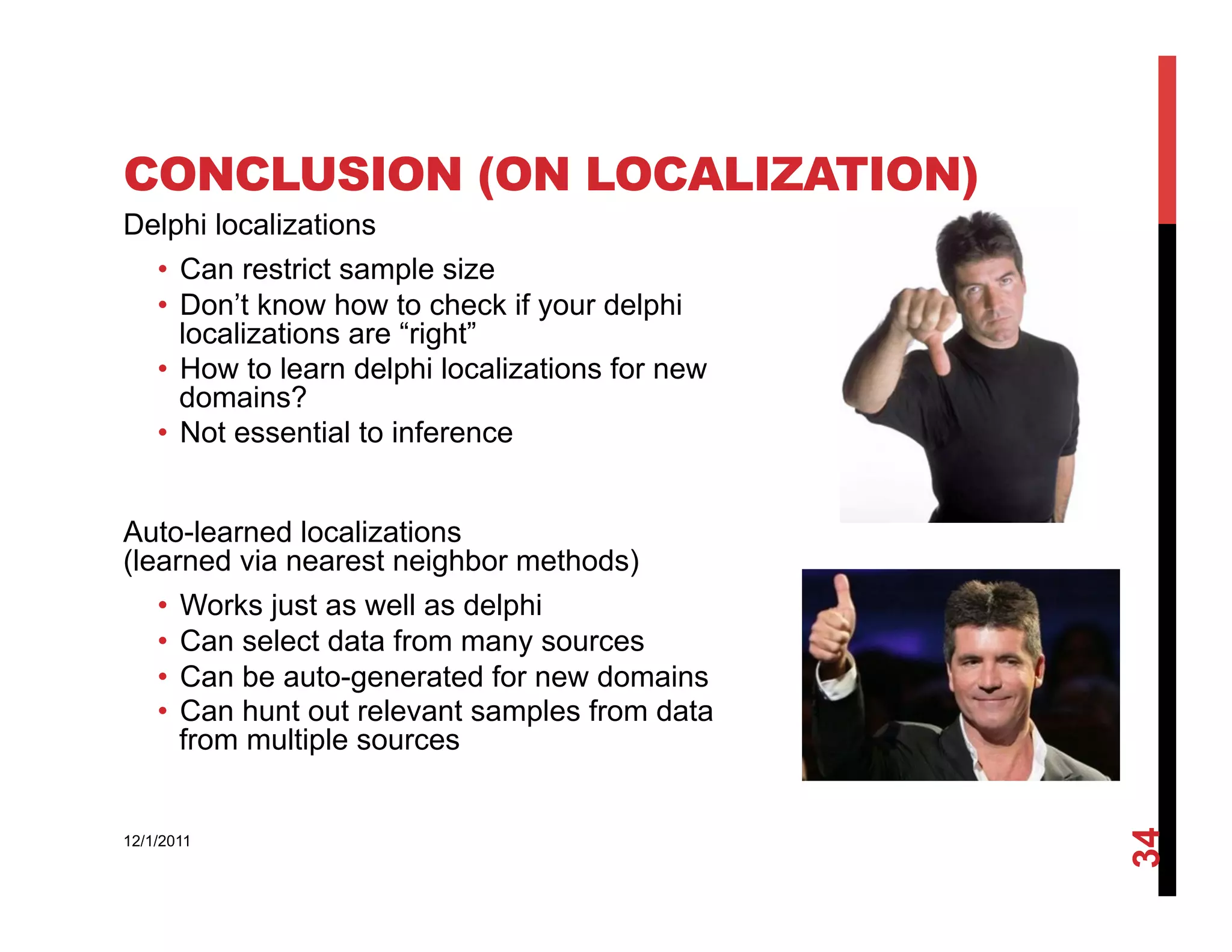 CONCLUSION (ON LOCALIZATION)
Delphi localizations
    •  Can restrict sample size
    •  Don’t know how to check if your delphi
       localizations are “right”
    •  How to learn delphi localizations for new
       domains?
    •  Not essential to inference


Auto-learned localizations
(learned via nearest neighbor methods)
    •  Works just as well as delphi
    •  Can select data from many sources
    •  Can be auto-generated for new domains
    •  Can hunt out relevant samples from data
       from multiple sources




                                                   34
12/1/2011
 