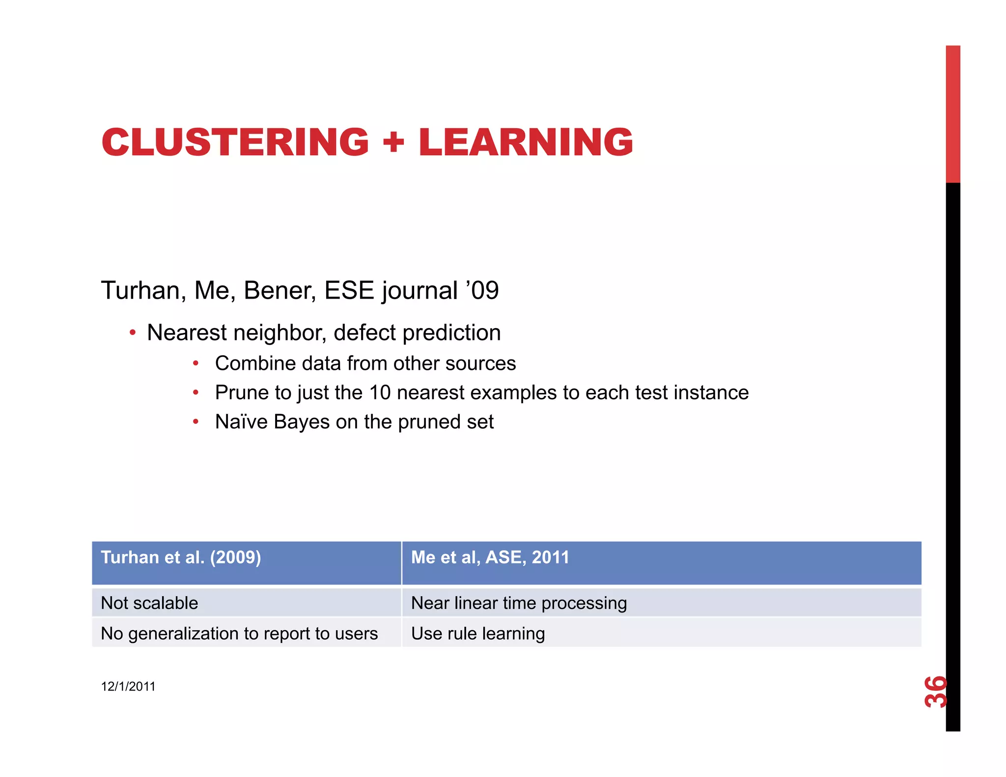 CLUSTERING + LEARNING


Turhan, Me, Bener, ESE journal ’09
    •  Nearest neighbor, defect prediction
            •  Combine data from other sources
            •  Prune to just the 10 nearest examples to each test instance
            •  Naïve Bayes on the pruned set




Turhan et al. (2009)                   Me et al, ASE, 2011

Not scalable                           Near linear time processing
No generalization to report to users   Use rule learning




                                                                             36
12/1/2011
 