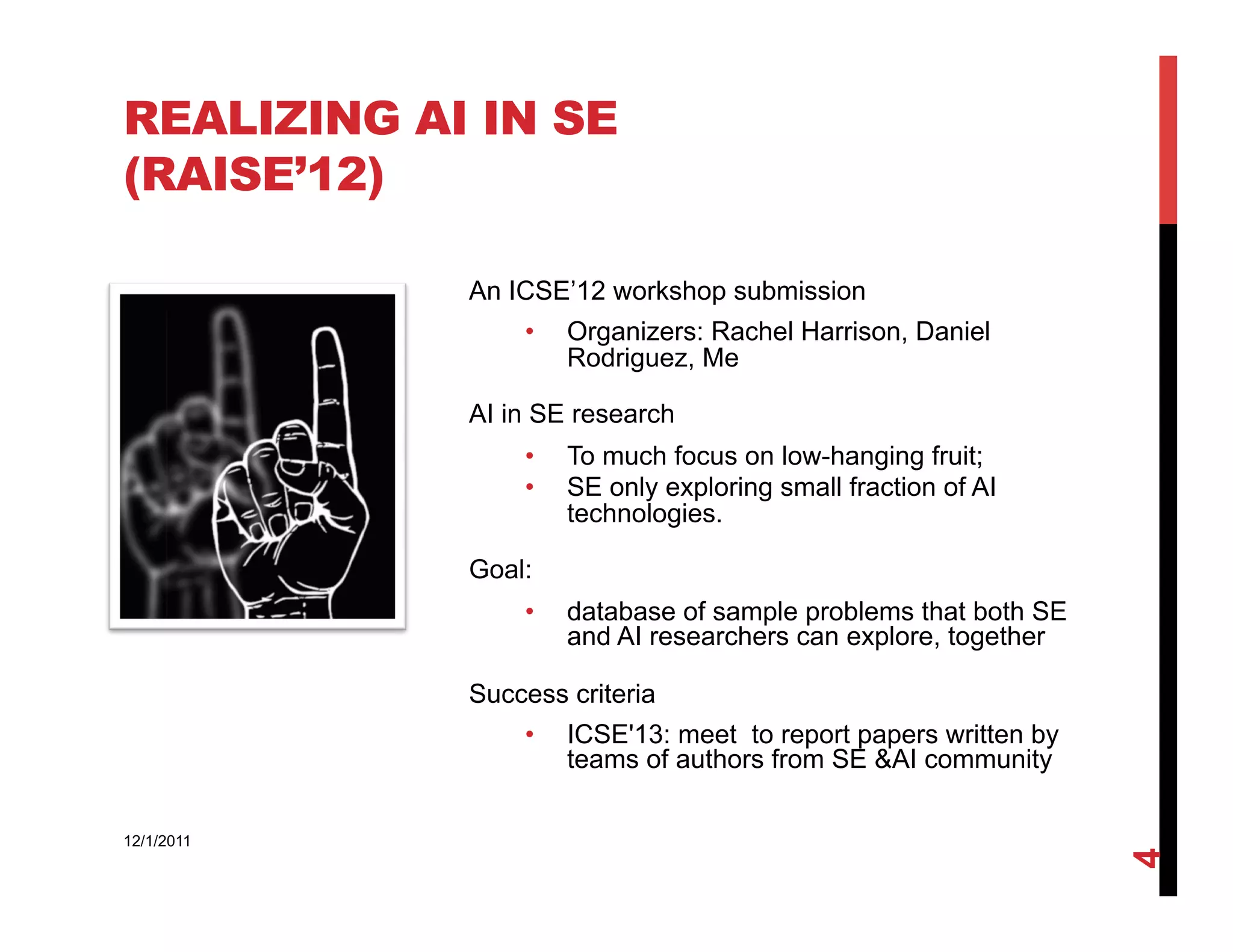 REALIZING AI IN SE
(RAISE’12)

            An ICSE’12 workshop submission
                •    Organizers: Rachel Harrison, Daniel
                     Rodriguez, Me

            AI in SE research
                •    To much focus on low-hanging fruit;
                •    SE only exploring small fraction of AI
                     technologies.

            Goal:
                •    database of sample problems that both SE
                     and AI researchers can explore, together

            Success criteria
                •    ICSE'13: meet to report papers written by
                     teams of authors from SE &AI community

12/1/2011




                                                                 4
 