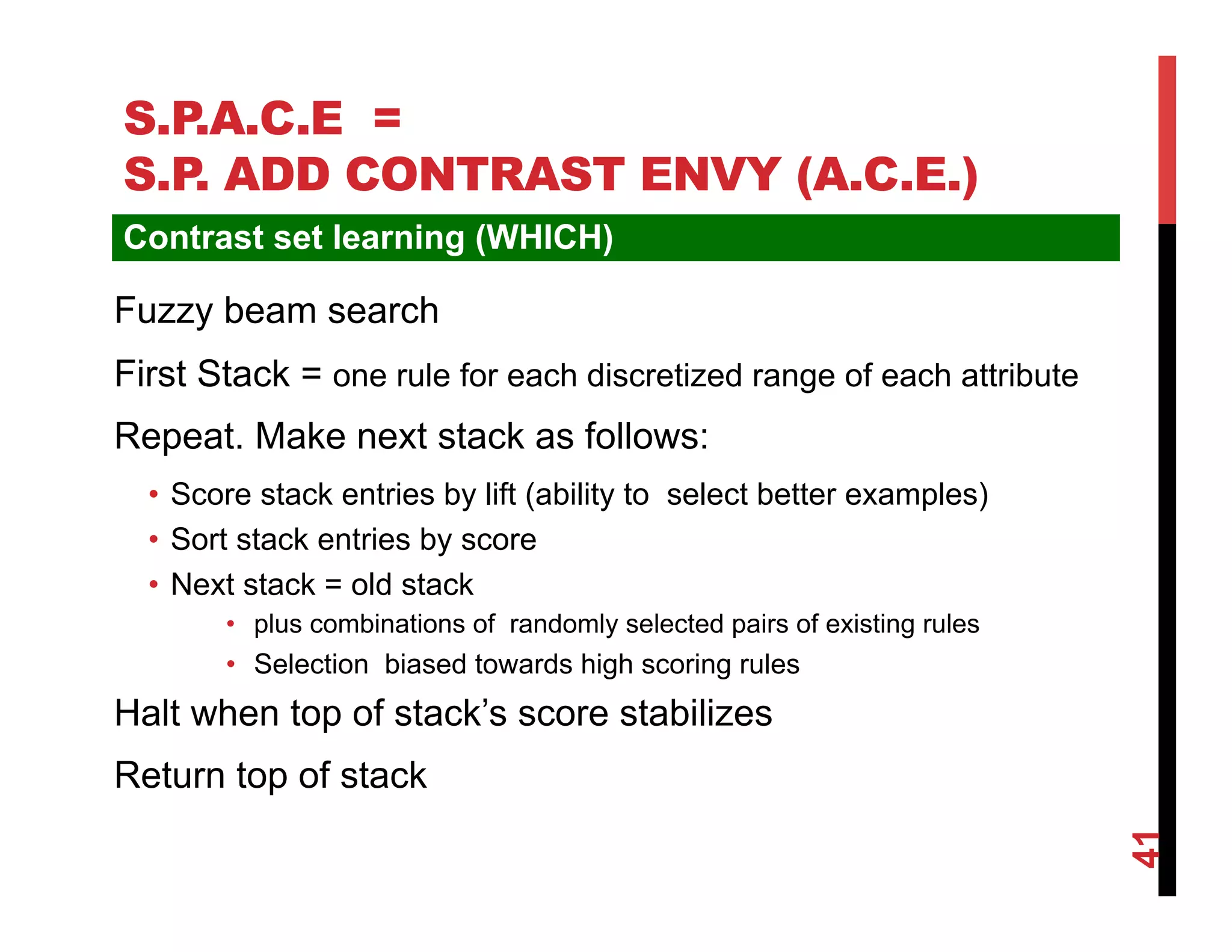 S.P.A.C.E =
S.P ADD CONTRAST ENVY (A.C.E.)
   .
Contrast set learning (WHICH)

Fuzzy beam search
First Stack = one rule for each discretized range of each attribute
Repeat. Make next stack as follows:
  •  Score stack entries by lift (ability to select better examples)
  •  Sort stack entries by score
  •  Next stack = old stack
        •  plus combinations of randomly selected pairs of existing rules
        •  Selection biased towards high scoring rules
Halt when top of stack’s score stabilizes
Return top of stack




                                                                            41
 