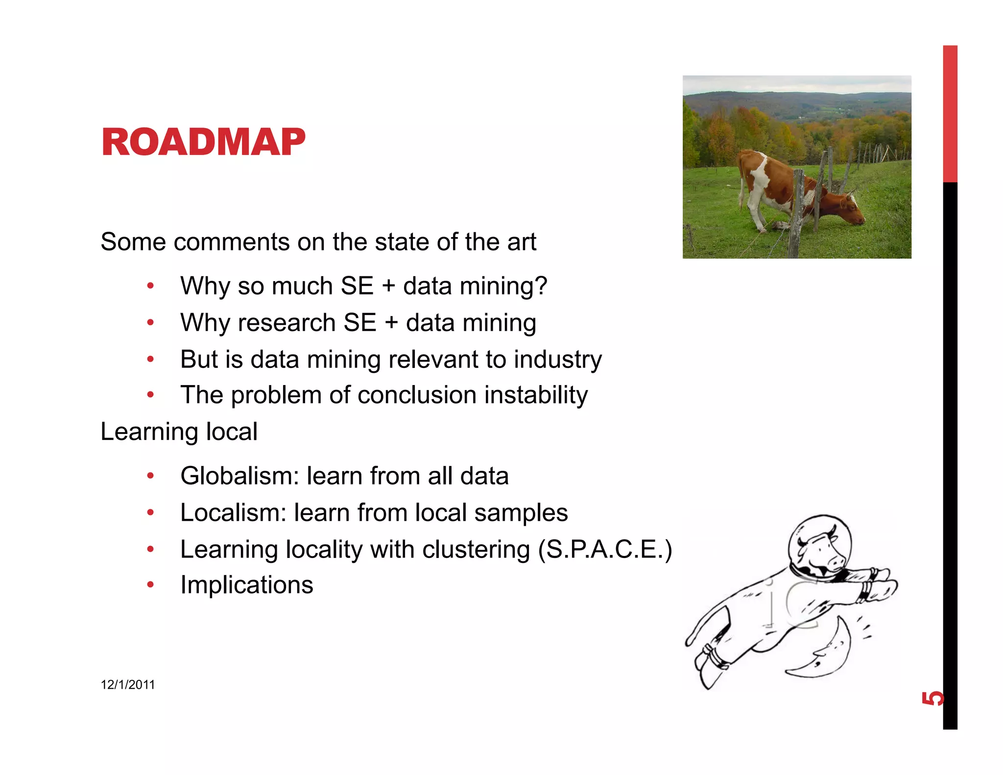 ROADMAP

Some comments on the state of the art
   •  Why so much SE + data mining?
   •  Why research SE + data mining
   •  But is data mining relevant to industry
   •  The problem of conclusion instability
Learning local
       •    Globalism: learn from all data
       •    Localism: learn from local samples
       •    Learning locality with clustering (S.P.A.C.E.)
       •    Implications


12/1/2011




                                                             5
 