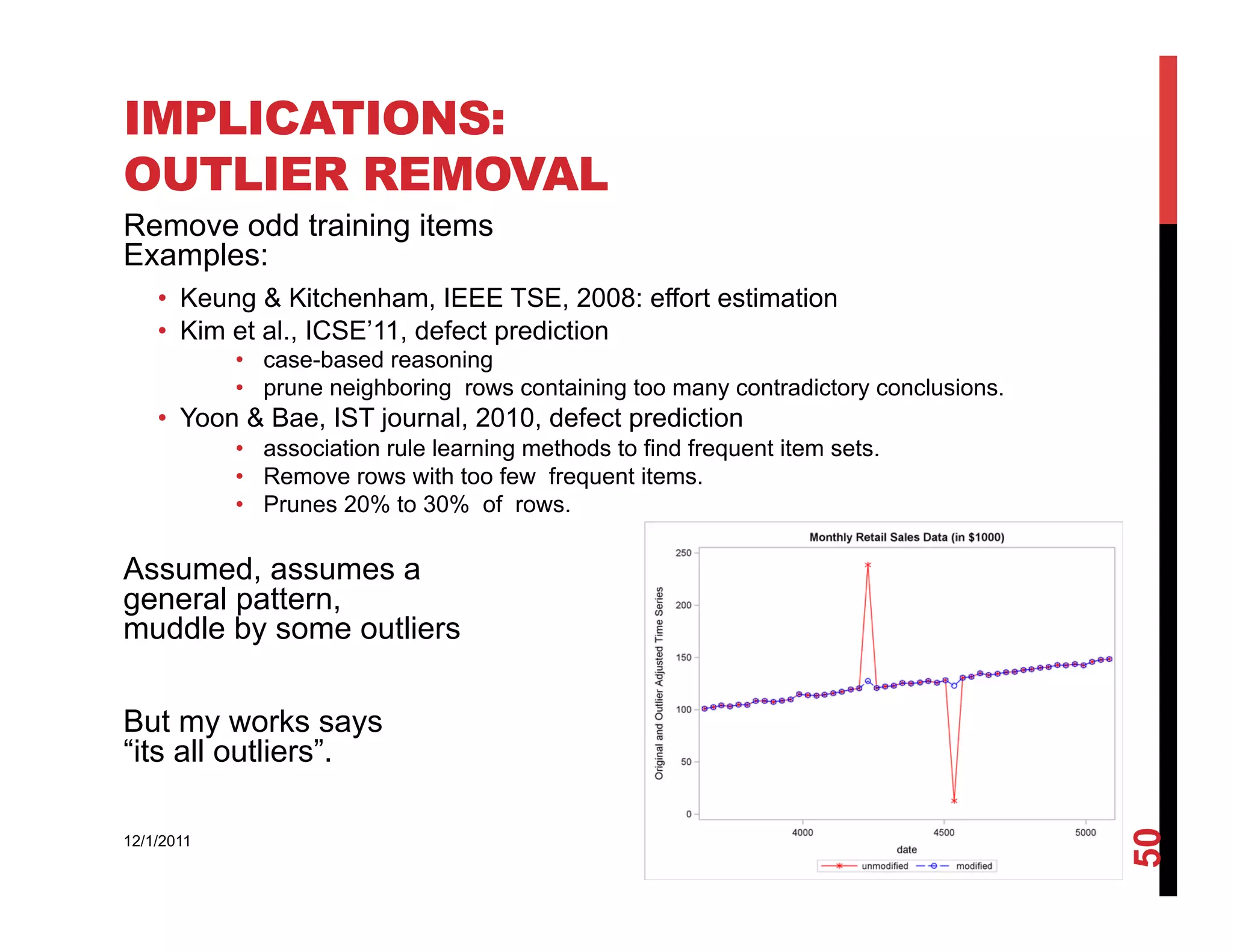 IMPLICATIONS:
OUTLIER REMOVAL
Remove odd training items
Examples:
    •  Keung & Kitchenham, IEEE TSE, 2008: effort estimation
    •  Kim et al., ICSE’11, defect prediction
            •  case-based reasoning
            •  prune neighboring rows containing too many contradictory conclusions.
    •  Yoon & Bae, IST journal, 2010, defect prediction
            •  association rule learning methods to find frequent item sets.
            •  Remove rows with too few frequent items.
            •  Prunes 20% to 30% of rows.

Assumed, assumes a
general pattern,
muddle by some outliers

But my works says
“its all outliers”.




                                                                                       50
12/1/2011
 