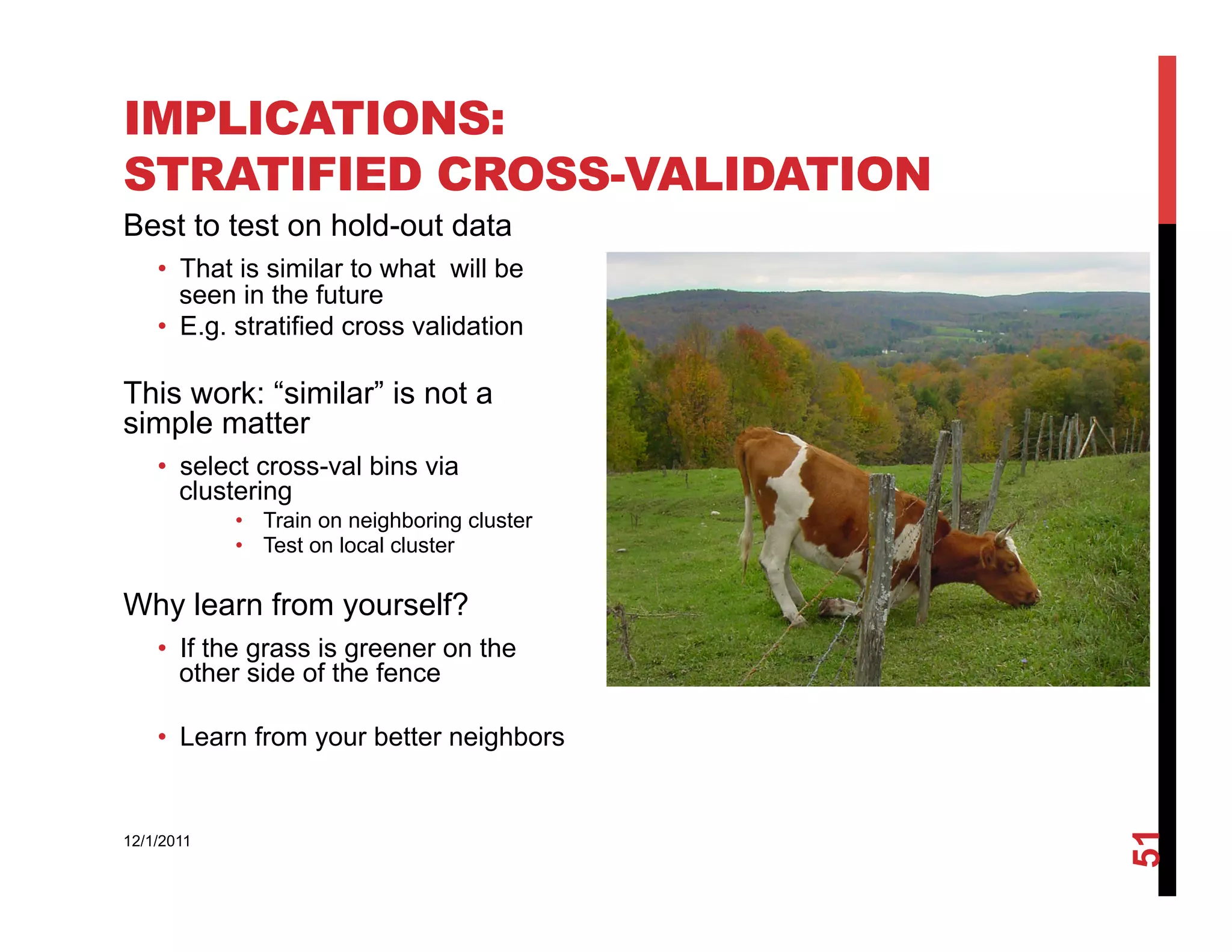 IMPLICATIONS:
STRATIFIED CROSS-VALIDATION
Best to test on hold-out data
    •  That is similar to what will be
       seen in the future
    •  E.g. stratified cross validation

This work: “similar” is not a
simple matter
    •  select cross-val bins via
       clustering
            •  Train on neighboring cluster
            •  Test on local cluster

Why learn from yourself?
    •  If the grass is greener on the
       other side of the fence

    •  Learn from your better neighbors




                                              51
12/1/2011
 