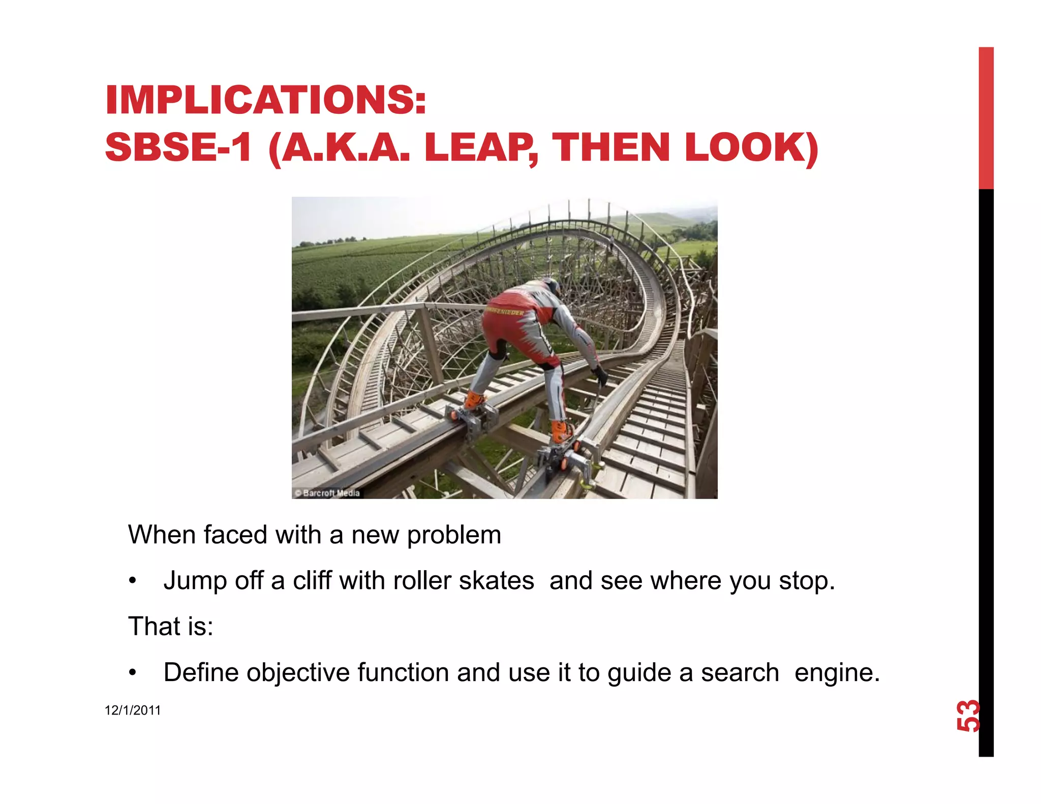 IMPLICATIONS:
SBSE-1 (A.K.A. LEAP, THEN LOOK)




   When faced with a new problem
   •  Jump off a cliff with roller skates and see where you stop.
   That is:
   •  Define objective function and use it to guide a search engine.




                                                                       53
12/1/2011
 