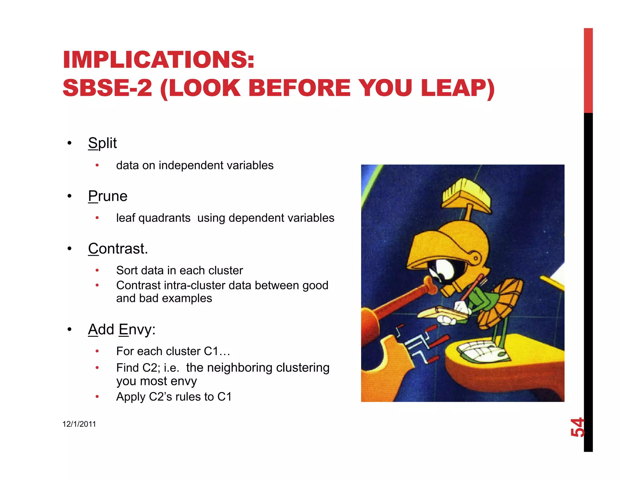 IMPLICATIONS:
SBSE-2 (LOOK BEFORE YOU LEAP)

 •  Split
        •    data on independent variables

 •  Prune
        •    leaf quadrants using dependent variables

 •  Contrast.
        •    Sort data in each cluster
        •    Contrast intra-cluster data between good
             and bad examples

 •  Add Envy:
        •    For each cluster C1…
        •    Find C2; i.e. the neighboring clustering
             you most envy
        •    Apply C2’s rules to C1




                                                        54
12/1/2011
 