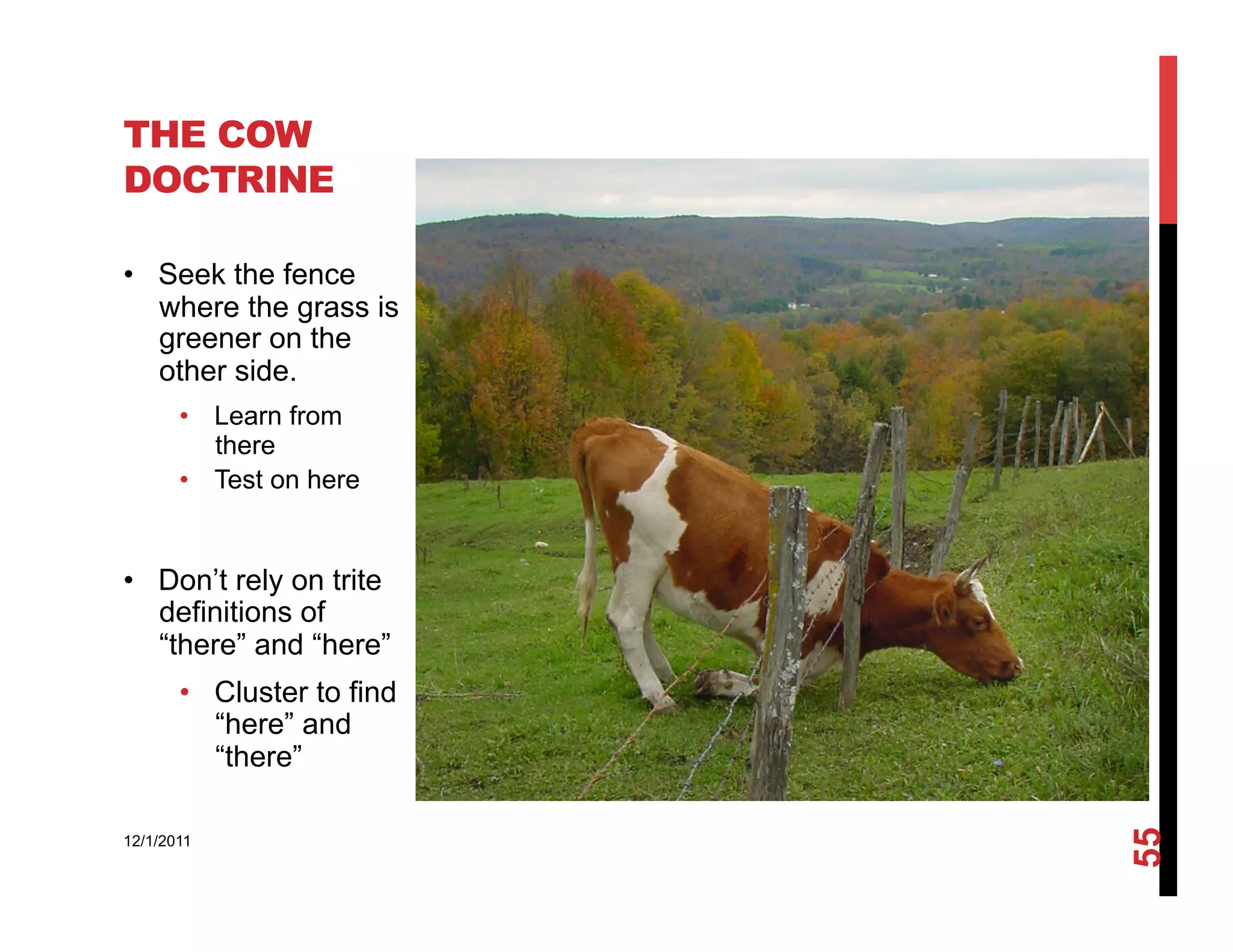 THE COW
DOCTRINE

•  Seek the fence
   where the grass is
   greener on the
   other side.
       •  Learn from
          there
       •  Test on here


•  Don’t rely on trite
   definitions of
   “there” and “here”
       •  Cluster to find
          “here” and
          “there”




                            55
12/1/2011
 