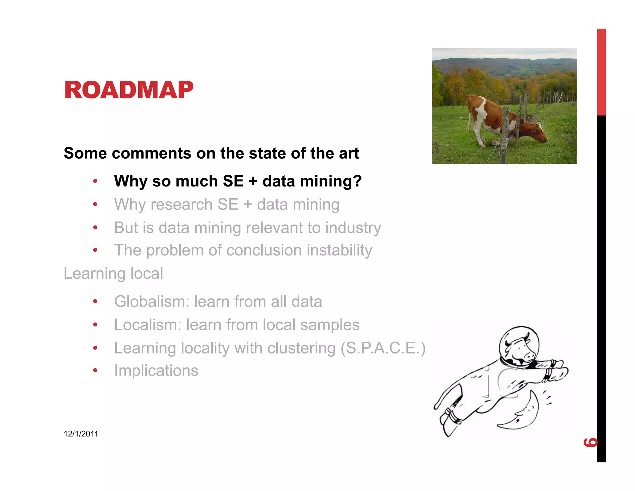 ROADMAP

Some comments on the state of the art
   •  Why so much SE + data mining?
   •  Why research SE + data mining
   •  But is data mining relevant to industry
   •  The problem of conclusion instability
Learning local
       •    Globalism: learn from all data
       •    Localism: learn from local samples
       •    Learning locality with clustering (S.P.A.C.E.)
       •    Implications


12/1/2011




                                                             6
 