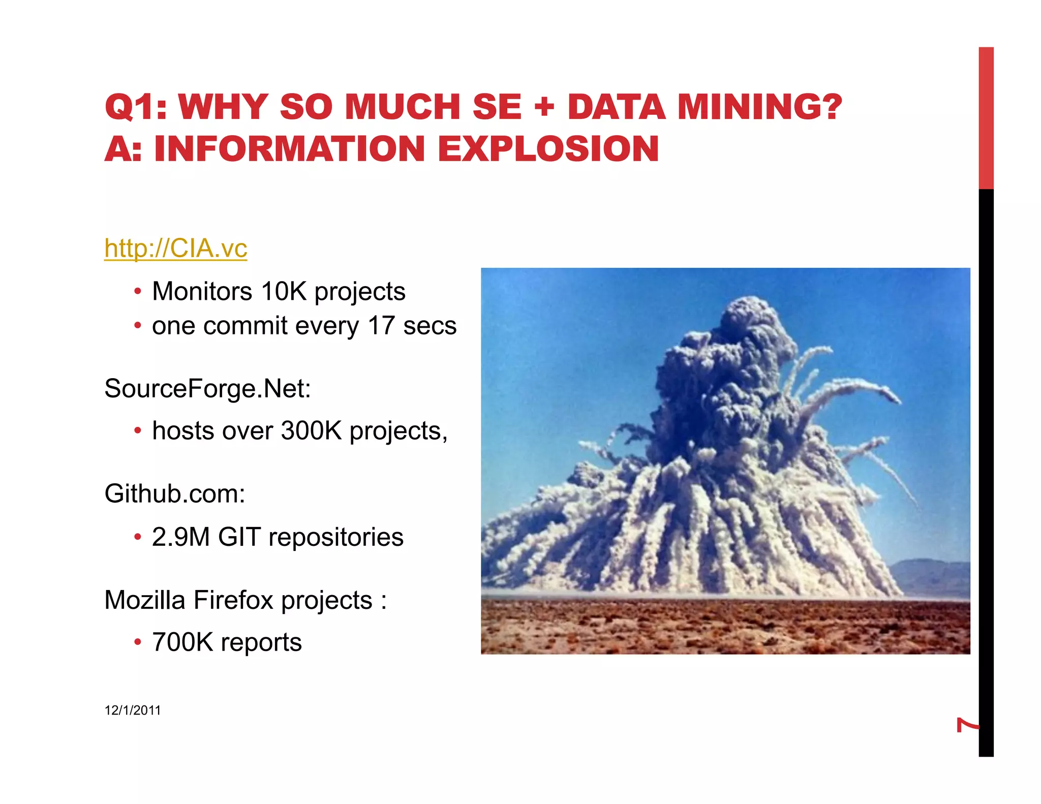 Q1: WHY SO MUCH SE + DATA MINING?
A: INFORMATION EXPLOSION

http://CIA.vc
    •  Monitors 10K projects
    •  one commit every 17 secs

SourceForge.Net:
    •  hosts over 300K projects,

Github.com:
    •  2.9M GIT repositories

Mozilla Firefox projects :
    •  700K reports

12/1/2011




                                    7
 