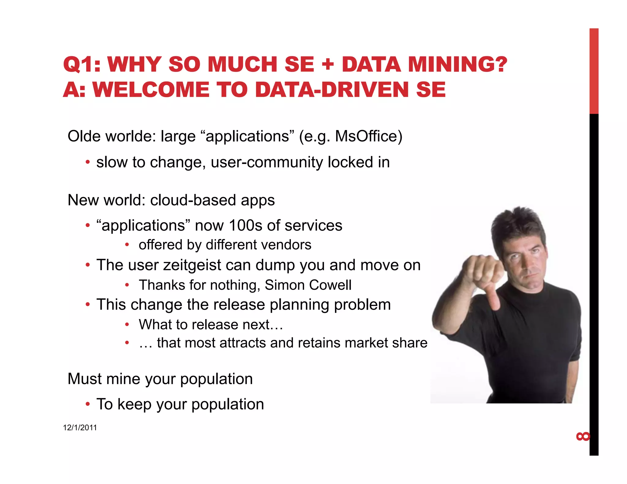 Q1: WHY SO MUCH SE + DATA MINING?
A: WELCOME TO DATA-DRIVEN SE

 Olde worlde: large “applications” (e.g. MsOffice)
     •  slow to change, user-community locked in

 New world: cloud-based apps
     •  “applications” now 100s of services
            •  offered by different vendors
     •  The user zeitgeist can dump you and move on
            •  Thanks for nothing, Simon Cowell
     •  This change the release planning problem
            •  What to release next…
            •  … that most attracts and retains market share

 Must mine your population
     •  To keep your population
12/1/2011




                                                               8
 