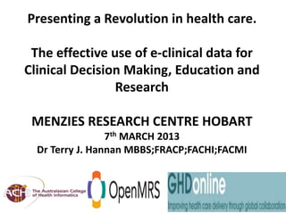 Presenting a Revolution in health care.

    The effective use of e-clinical data for
   Clinical Decision Making, Education and
                   Research

      MENZIES RESEARCH CENTRE HOBART
                       7th MARCH 2013
        Dr Terry J. Hannan MBBS;FRACP;FACHI;FACMI



29 March 2013
 
