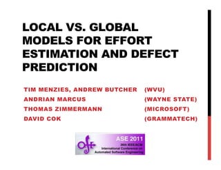 LOCAL VS. GLOBAL
MODELS FOR EFFORT
ESTIMATION AND DEFECT
PREDICTION
TIM MENZIES, ANDREW BUTCHER   (WVU)
ANDRIAN MARCUS                (WAYNE STATE)
THOMAS ZIMMERMANN             (MICROSOFT)
DAVID COK                     (GRAMMATECH)
 