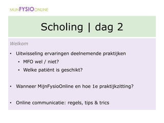 Scholing | dag 2
Welkom
• Uitwisseling ervaringen deelnemende praktijken
▪ MFO wel / niet?
▪ Welke patiënt is geschikt?
• Wanneer MijnFysioOnline en hoe 1e praktijkzitting?
• Online communicatie: regels, tips & trics
 