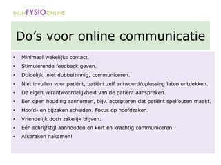 Do’s voor online communicatie
• Minimaal wekelijks contact.
• Stimulerende feedback geven.
• Duidelijk, niet dubbelzinnig, communiceren.
• Niet invullen voor patiënt, patiënt zelf antwoord/oplossing laten ontdekken.
• De eigen verantwoordelijkheid van de patiënt aanspreken.
• Een open houding aannemen, bijv. accepteren dat patiënt spelfouten maakt.
• Hoofd- en bijzaken scheiden. Focus op hoofdzaken.
• Vriendelijk doch zakelijk blijven.
• Eén schrijfstijl aanhouden en kort en krachtig communiceren.
• Afspraken nakomen!
 