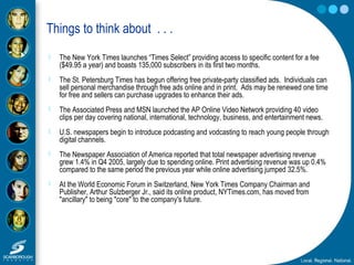 Things to think about . . .
 The New York Times launches “Times Select” providing access to specific content for a fee
($49.95 a year) and boasts 135,000 subscribers in its first two months.
 The St. Petersburg Times has begun offering free private-party classified ads. Individuals can
sell personal merchandise through free ads online and in print. Ads may be renewed one time
for free and sellers can purchase upgrades to enhance their ads.
 The Associated Press and MSN launched the AP Online Video Network providing 40 video
clips per day covering national, international, technology, business, and entertainment news.
 U.S. newspapers begin to introduce podcasting and vodcasting to reach young people through
digital channels.
 The Newspaper Association of America reported that total newspaper advertising revenue
grew 1.4% in Q4 2005, largely due to spending online. Print advertising revenue was up 0.4%
compared to the same period the previous year while online advertising jumped 32.5%.
 At the World Economic Forum in Switzerland, New York Times Company Chairman and
Publisher, Arthur Sulzberger Jr., said its online product, NYTimes.com, has moved from
"ancillary" to being "core" to the company's future.
 