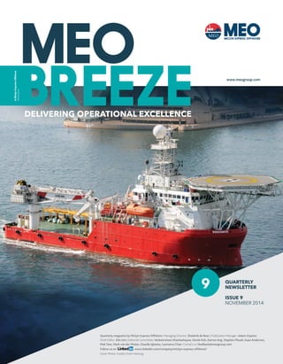 DELIVERING OPERATIONAL EXCELLENCE 
A Miclyn Express Offshore 
Publication 
9 
www.meogroup.com 
QUARTERLY 
NEWSLETTER 
ISSUE 9 
NOVEMBER 2014 
Quarterly magazine by Miclyn Express Offshore. Managing Director: Diederik de Boer | Publication Manager: Adam Clayton 
Chief Editor: Elin Lim | Editorial Committee: Venkatraman Sheshashayee, Derek Koh, Darren Ang, Stephen Phuah, Euan Anderson, 
Mak Tare, Mark van der Molen, Claudia Iglesias, Lawrence Chan. Contact us: feedback@meogroup.com 
Follow us on www.linkedIn.com/company/miclyn-express-offshore/ 
Cover Photo: Credits Frank Hartong 
 