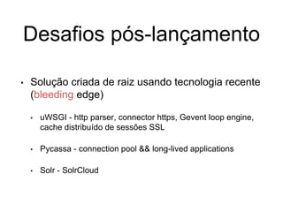 Desafios pós-lançamento
• Solução criada de raiz usando tecnologia recente
(bleeding edge)
• uWSGI - http parser, connector https, Gevent loop engine,
cache distribuído de sessões SSL
• Pycassa - connection pool && long-lived applications
• Solr - SolrCloud
 