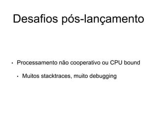 Desafios pós-lançamento
• Processamento não cooperativo ou CPU bound
• Muitos stacktraces, muito debugging
 