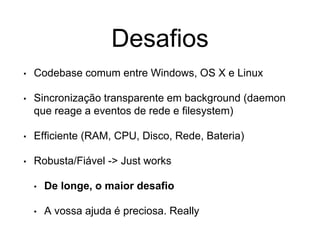 Desafios
• Codebase comum entre Windows, OS X e Linux
• Sincronização transparente em background (daemon
que reage a eventos de rede e filesystem)
• Efficiente (RAM, CPU, Disco, Rede, Bateria)
• Robusta/Fiável -> Just works
• De longe, o maior desafio
• A vossa ajuda é preciosa. Really
 