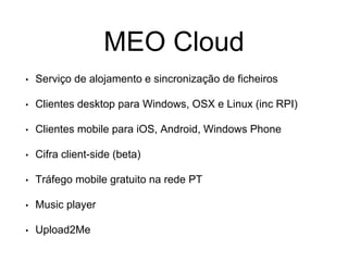 MEO Cloud
• Serviço de alojamento e sincronização de ficheiros
• Clientes desktop para Windows, OSX e Linux (inc RPI)
• Clientes mobile para iOS, Android, Windows Phone
• Cifra client-side (beta)
• Tráfego mobile gratuito na rede PT
• Music player
• Upload2Me
 