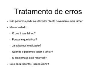 Tratamento de erros
• Não podemos pedir ao utilizador “Tente novamente mais tarde”.
• Manter estado:
• O que é que falhou?
• Porque é que falhou?
• Já avisámos o utilizador?
• Quando é podemos voltar a tentar?
• O problema já está resolvido?
• Se é para rebentar, fazê-lo ASAP!
 