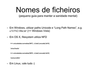 Nomes de ficheiros
(pequeno guia para manter a sanidade mental)
• Em Windows, utilizar paths Unicode e “Long Path Names”, e.g.
u’?C:file.txt' (>= Windows Vista)
• Em OS X, filesystem utiliza NFD
>>> unicodedata.normalize('NFC', u'João').encode('utf-8')
'Joxc3xa3o'
>>> unicodedata.normalize('NFD', u'João').encode('utf-8')
'Joaxccx83o'
• Em Linux, vale tudo :(
 