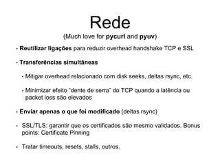 Rede
(Much love for pycurl and pyuv)
• Reutilizar ligações para reduzir overhead handshake TCP e SSL
• Transferências simultâneas
• Mitigar overhead relacionado com disk seeks, deltas rsync, etc.
• Minimizar efeito “dente de serra” do TCP quando a latência ou
packet loss são elevados
• Enviar apenas o que foi modificado (deltas rsync)
• SSL/TLS: garantir que os certificados são mesmo validados. Bonus
points: Certificate Pinning
• Tratar timeouts, resets, stalls, outros.
 