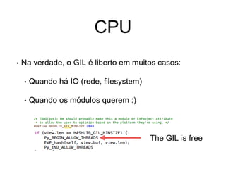 CPU
• Na verdade, o GIL é liberto em muitos casos:
• Quando há IO (rede, filesystem)
• Quando os módulos querem :)
The GIL is free
 