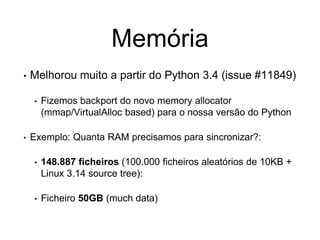 Memória
• Melhorou muito a partir do Python 3.4 (issue #11849)
• Fizemos backport do novo memory allocator
(mmap/VirtualAlloc based) para o nossa versão do Python
• Exemplo: Quanta RAM precisamos para sincronizar?:
• 148.887 ficheiros (100.000 ficheiros aleatórios de 10KB +
Linux 3.14 source tree):
• Ficheiro 50GB (much data)
 