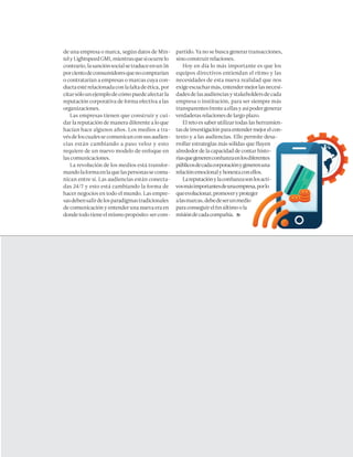 mundoejecutivo.com.mx septiembre 2016  109
de una empresa o marca, según datos de Min-
telyLightspeedGMI,mientrasquesiocurrelo
contrario,lasanciónsocialsetraduceenun56
porcientodeconsumidoresquenocomprarían
o contratarían a empresas o marcas cuya con-
ductaestérelacionadaconlafaltadeética,por
citarsólounejemplodecómopuedeafectarla
reputación corporativa de forma efectiva a las
organizaciones.
Las empresas tienen que construir y cui-
dar la reputación de manera diferente a lo que
hacían hace algunos años. Los medios a tra-
vésdeloscualessecomunicanconsusaudien-
cias están cambiando a paso veloz y esto
requiere de un nuevo modelo de enfoque en
las comunicaciones.
La revolución de los medios está transfor-
mandolaformaenlaquelaspersonassecomu-
nican entre sí. Las audiencias están conecta-
das 24/7 y esto está cambiando la forma de
hacer negocios en todo el mundo. Las empre-
sasdebensalirdelosparadigmastradicionales
de comunicación y entender una nueva era en
dondetodotieneelmismopropósito:sercom-
partido. Ya no se busca generar transacciones,
sino construir relaciones.
Hoy en día lo más importante es que los
equipos directivos entiendan el ritmo y las
necesidades de esta nueva realidad que nos
exigeescucharmás,entendermejorlasnecesi-
dadesdelasaudienciasystakeholdersdecada
empresa o institución, para ser siempre más
transparentesfrenteaellasyasípodergenerar
verdaderas relaciones de largo plazo.
El reto es saber utilizar todas las herramien-
tasdeinvestigaciónparaentendermejorelcon-
texto y a las audiencias. Ello permite desa-
rrollar estrategias más sólidas que fluyen
alrededor de la capacidad de contar histo-
riasquegenerenconfianzaenlosdiferentes
públicosdecadacorporaciónygenerenuna
relaciónemocionalyhonestaconellos.
Lareputaciónylaconfianzasonlosacti-
vosmásimportantesdeunaempresa,porlo
queevolucionar,promoveryproteger
alasmarcas,debedeserunmedio
para conseguir el fin último o la
misióndecadacompañía.
 