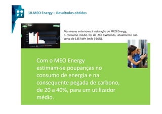 10.MEO Energy – Resultados obtidos



                    Nos meses anteriores à instalação do MEO Energy,
                    o consumo médio foi de 210 kWh/mês, atualmente são
                    cerca de 135 kWh /mês (-36%).




    Com o MEO Energy
    estimam-
    estimam-se poupanças no
    consumo de energia e na
    consequente pegada de carbono,
    de 20 a 40%, para um utilizador
    médio.
 