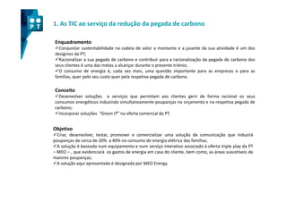 1. As TIC ao serviço da redução da pegada de carbono

Enquadramento
  Conquistar sustentabilidade na cadeia de valor a montante e a jusante da sua atividade é um dos
desígnios da PT;
  Racionalizar a sua pegada de carbono e contribuir para a racionalização da pegada de carbono dos
seus clientes é uma das metas a alcançar durante o presente triénio;
  O consumo de energia é, cada vez mais, uma questão importante para as empresas e para as
famílias, quer pelo seu custo quer pela respetiva pegada de carbono.

Conceito
  Desenvolver soluções e serviços que permitam aos clientes gerir de forma racional os seus
consumos energéticos induzindo simultaneamente poupanças no orçamento e na respetiva pegada de
carbono;
  Incorporar soluções “Green IT” na oferta comercial da PT.


Objetivo
  Criar, desenvolver, testar, promover e comercializar uma solução de comunicação que induzirá
poupanças de cerca de 20% a 40% no consumo de energia elétrica das famílias;
  A solução é baseada num equipamento e num serviço interativo associado à oferta triple play da PT
– MEO – , que evidenciará os gastos de energia em casa do cliente, bem como, as áreas suscetíveis de
maiores poupanças;
  A solução aqui apresentada é designada por MEO Energy.
 