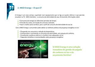 2. MEO Energy – O que é?


O Energy é um novo serviço, suportado num equipamento que se liga ao quadro elétrico e que permite
visualizar na TV - MEO Interativo - o consumo de eletricidade de casa, fornecendo informações sobre:

       Consumos de energia em diferentes períodos de tempo;
       Previsão de custos, em função do consumo realizado;
       Qual o melhor plano tarifário, para o perfil de consumo de eletricidade do seu lar.
Com o MEO Energy o consumidor pode adotar as melhores práticas de poupança energética no lar:

        Poupando nos consumos e redução de desperdícios;
        Conhecendo e controlando os consumos de eletricidade, sem prejuízo do conforto;
        Escolhendo a potência elétrica e o tarifário mais adequados ao lar;
        Seguindo conselhos e recomendações sobre poupança energética.




                                                          O MEO Energy é uma solução
                                                          inovadora de gestão da pegada
                                                          de carbono no lar e do
                                                          orçamento familiar!
 
