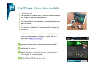 3. MEO Energy – Características da solução

    É constituído por:
    Um medidor de corrente elétrica, com um transmissor sem
    fios, para colocação no quadro elétrico;

    Um dispositivo que recolhe dados e faz a ligação ao Router
    MEO do cliente;

    Um Mostrador Digital LCD, para visualização imediata dos
    consumos.



    Após ter o equipamento instalado, o cliente tem de se
    registar em www.meo.pt/energy


1   Nome e a morada onde o equipamento está instalado;

2   O endereço de e-mail;

3   A potência elétrica e a tarifa que tem contratado com
    o fornecedor de energia elétrica;

4   O identificador (ID) do equipamento.
 
