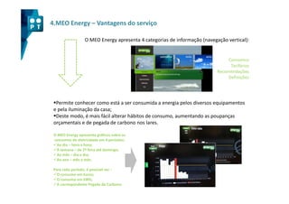 4.MEO Energy – Vantagens do serviço

                  O MEO Energy apresenta 4 categorias de informação (navegação vertical):


                                                                                Consumos
                                                                                 Tarifários
                                                                           Recomendações
                                                                                Definições




  Permite conhecer como está a ser consumida a energia pelos diversos equipamentos
 e pela iluminação da casa;
  Deste modo, é mais fácil alterar hábitos de consumo, aumentando as poupanças
 orçamentais e de pegada de carbono nos lares.

 O MEO Energy apresenta gráficos sobre os
 consumos de eletricidade em 4 períodos:
  Ao dia – hora a hora;
  À semana – de 2ª feira até domingo;
  Ao mês – dia a dia;
  Ao ano – mês a mês.

 Para cada período, é possível ver :
   O consumo em Euros;
   O consumo em kWh;
   A correspondente Pegada de Carbono.
 