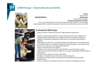 8.MEO Energy – Testemunho de uma família

                                                                                                      Família:
                                                                                               Casal e 1 filho.
                 Características                                                               Apartamento:
                                                                                   T2 na periferia da cidade.
                                                                        Principais equipamentos elétricos:
                       Forno, placa vitrocerâmica, micro-ondas, máquina de café, frigorifico, 2 Tvs com MEO,
               aquecimento elétrico, máquina de lavar/secar roupa, máquina de lavar louça, 2 pcs, leitor DVD.



                  A utilização do MEO Energy
                    Ajudou a otimizar os hábitos de consumo. Progressivamente, passaram a:

                        Utilizar as máquinas de lavar/secar a roupa e lavar loiça de forma mais regrada, com
                     utilização apenas quando cheias e com programas de menor duração e temperatura;
                        Regular a temperatura do frigorífico e evitar colocar os alimentos ainda quentes no
                     frigorífico;
                        Descongelar os alimentos à temperatura ambiente, evitando usar o micro-ondas para tal;
                        Cozinhar de cada vez uma maior quantidade de comida que pode ser consumida em mais
                     do que 1 dia, como sopa, com reaquecimento posterior;
                        Utilizar o forno de forma mais regrada;
                        Utilizar o micro-ondas para aquecer o leite do bebé, em vez do fervedor ou placa;
                        Abrir mais vezes as janelas para circulação do ar, no Verão, evitando ligar abusivamente o ar
                     condicionado;
                       Desligar as luzes sempre que deixam uma divisão;
                       Só aquecer as divisões da casa onde estão e quando necessário;
                       Desligar das tomadas, todos os equipamentos com stand by que não são usados
                    frequentemente;
                       Trocar as lâmpadas por lâmpadas económicas e maximizar a utilização da luz solar.
 