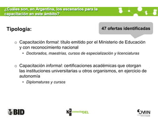 ¿Cuáles son, en Argentina, los escenarios para la
capacitación en este ámbito?


 Tipología:                                          47 ofertas identificadas


     o Capacitación formal: título emitido por el Ministerio de Educación
       y con reconocimiento nacional
         • Doctorados, maestrías, cursos de especialización y licenciaturas


     o Capacitación informal: certificaciones académicas que otorgan
       las instituciones universitarias u otros organismos, en ejercicio de
       autonomía
         • Diplomaturas y cursos
 