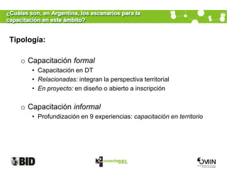 ¿Cuáles son, en Argentina, los escenarios para la
capacitación en este ámbito?


 Tipología:

     o Capacitación formal
         • Capacitación en DT
         • Relacionadas: integran la perspectiva territorial
         • En proyecto: en diseño o abierto a inscripción

     o Capacitación informal
         • Profundización en 9 experiencias: capacitación en territorio
 