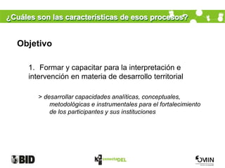 ¿Cuáles son las características de esos procesos?


  Objetivo

      1. Formar y capacitar para la interpretación e
      intervención en materia de desarrollo territorial

         > desarrollar capacidades analíticas, conceptuales,
             metodológicas e instrumentales para el fortalecimiento
             de los participantes y sus instituciones
 