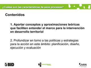 ¿Cuáles son las características de esos procesos?


  Contenidos

      1. Aportar conceptos y aproximaciones teóricas
      que faciliten entender el marco para la intervención
      en desarrollo territorial

      2. Profundizar en torno a las políticas y estrategias
      para la acción en este ámbito: planificación, diseño,
      ejecución y evaluación
 